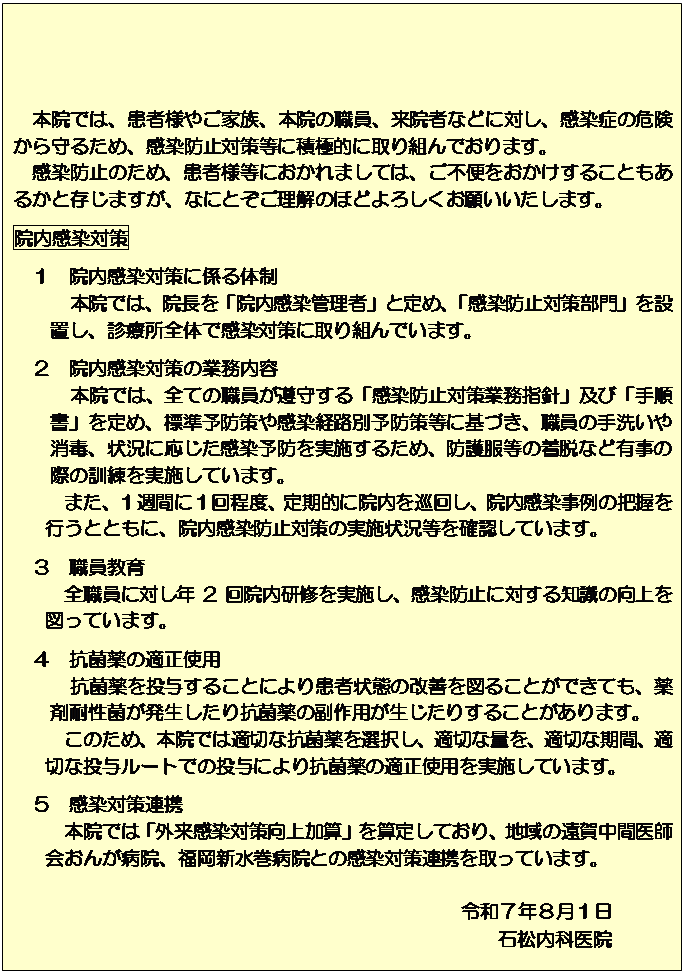 �e�L�X�g �{�b�N�X: �{�@�ł́A���җl�₲�Ƒ��A�{�@�̐E���A���@�҂Ȃǂɑ΂��A�����ǂ̊댯�����邽�߁A�����h�~�΍����ɐϋɓI�Ɏ��g��ł���܂��B
�@�����h�~�̂��߁A���җl���ɂ�����܂��ẮA���s�ւ����������邱�Ƃ����邩�Ƒ����܂����A�ȂɂƂ��������̂قǂ�낵�����肢�������܂��B
�@�������΍�
�@�P�@�@�������΍�ɌW��̐�
�@�@�@�{�@�ł́A�@�����u�@�������Ǘ��ҁv�ƒ�߁A�u�����h�~�΍�����v��ݒu���A�f�Ï��S�̂Ŋ����΍�Ɏ��g��ł��܂��B
�@�Q�@�@�������΍�̋Ɩ����e
�@�@�@�{�@�ł́A�S�Ă̐E�������炷��u�����h�~�΍�Ɩ��w�j�v�y�сu�菇���v���߁A�W���\�h��⊴���o�H�ʗ\�h�����Ɋ�Â��A�E���̎�􂢂���ŁA�󋵂ɉ����������\�h�����{���邽�߁A�h�앞���̒��E�ȂǗL���̍ۂ̌P�������{���Ă��܂��B
�܂��A�P�T�ԂɂP����x�A����I�ɉ@�������񂵁A�@����������̔c�����s���ƂƂ��ɁA�@�������h�~�΍�̎��{�󋵓����m�F���Ă��܂��B
�R�@�E������
�S�E���ɑ΂��N2��@�����C�����{���A�����h�~�ɑ΂���m���̌����}���Ă��܂��B�@
�@�S�@�R�ۖ�̓K���g�p
�@�@�@�R�ۖ�𓊗^���邱�Ƃɂ�芳�ҏ�Ԃ̉��P��}�邱�Ƃ��ł��Ă��A��ܑϐ��ۂ�����������R�ۖ�̕���p���������肷�邱�Ƃ�����܂��B
���̂��߁A�{�@�ł͓K�؂ȍR�ۖ��I�����A�K�؂ȗʂ��A�K�؂Ȋ��ԁA�K�؂ȓ��^���[�g�ł̓��^�ɂ��R�ۖ�̓K���g�p�����{���Ă��܂��B
�@�T�@�����΍��A�g
�{�@�ł́u�O�������΍������Z�v���Z�肵�Ă���A�n��̉��ꒆ�Ԉ�t��񂪕a�@�A�����V�����a�@�Ƃ̊����΍��A�g������Ă��܂��B

�ߘa�V�N�W���P��
�Ώ����Ȉ�@
